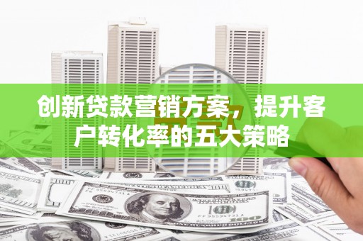 成武创新贷款营销方案，提升客户转化率的五大策略