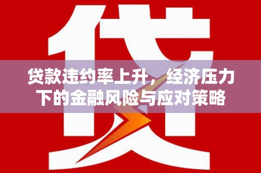 三角贷款违约率上升，经济压力下的金融风险与应对策略